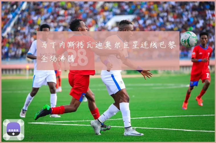 马丁内斯格瓦迪奥尔巨星连线巴黎全场沸腾