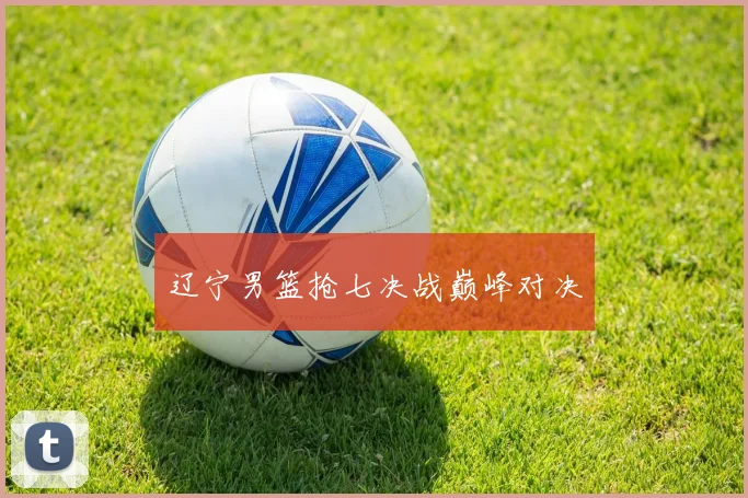 辽宁男篮抢七决战巅峰对决