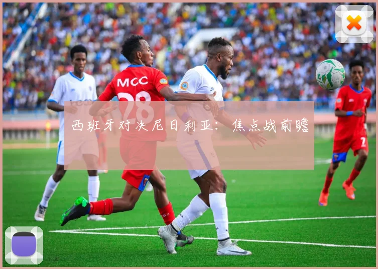 西班牙对决尼日利亚：焦点战前瞻