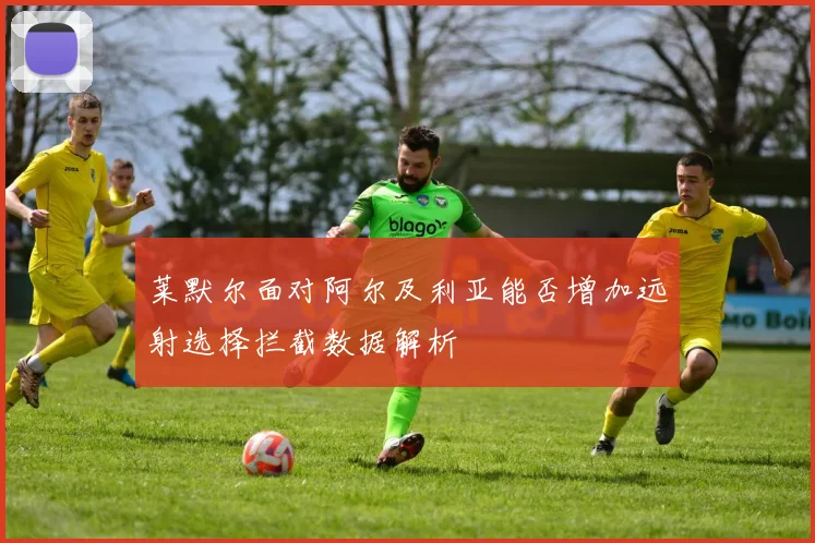 莱默尔面对阿尔及利亚能否增加远射选择拦截数据解析
