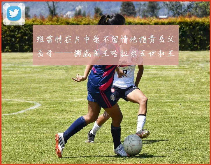 维雷特在片中毫不留情地指责岳父岳母——挪威国王哈拉尔五世和王后索尼娅