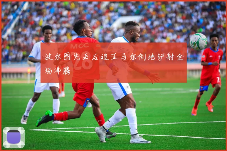 波尔图先丢后追亚马尔倒地铲射全场沸腾