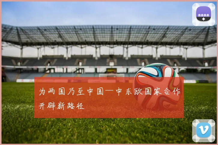 为两国乃至中国—中东欧国家合作开辟新路径
