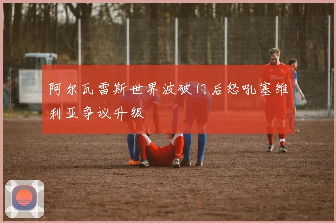 阿尔瓦雷斯世界波破门后怒吼塞维利亚争议升级
