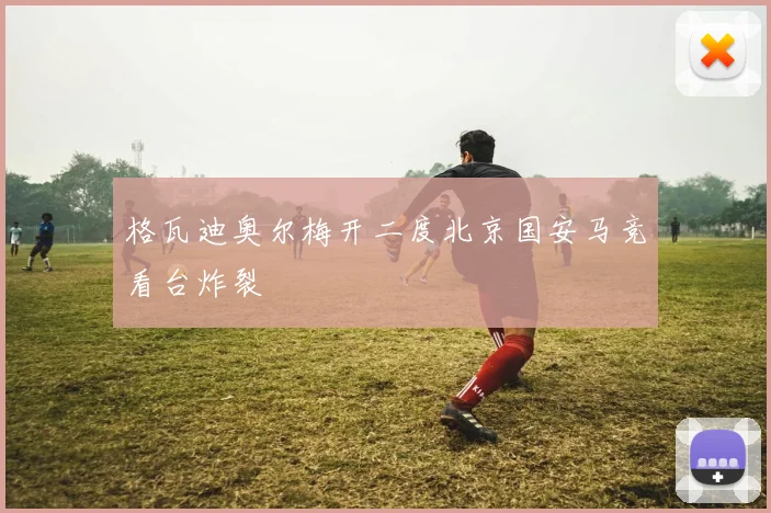 格瓦迪奥尔梅开二度北京国安马竞看台炸裂