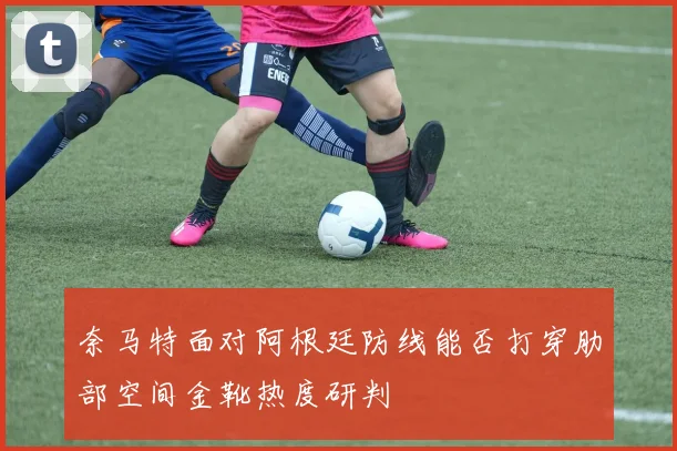 奈马特面对阿根廷防线能否打穿肋部空间金靴热度研判