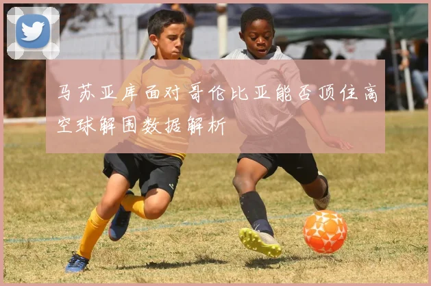 马苏亚库面对哥伦比亚能否顶住高空球解围数据解析