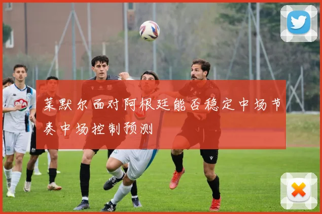 莱默尔面对阿根廷能否稳定中场节奏中场控制预测