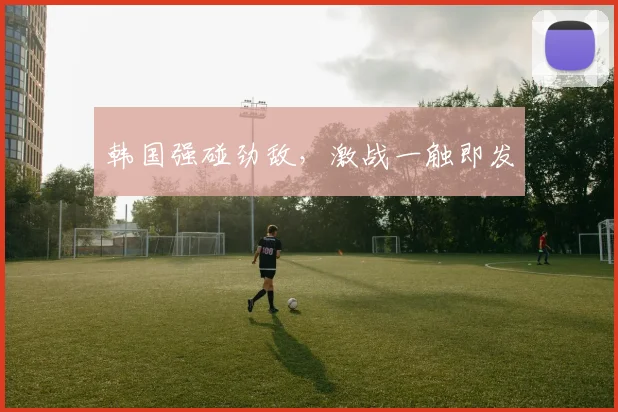 韩国强碰劲敌，激战一触即发