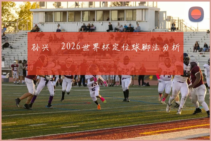 孙兴慜2026世界杯定位球脚法分析