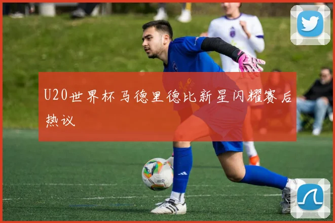U20世界杯马德里德比新星闪耀赛后热议