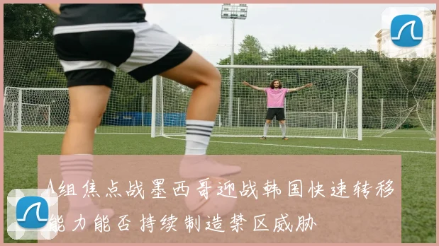 A组焦点战墨西哥迎战韩国快速转移能力能否持续制造禁区威胁