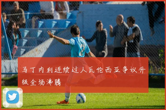 马丁内利连续过人瓦伦西亚争议升级全场沸腾