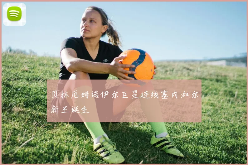 贝林厄姆诺伊尔巨星连线塞内加尔新王诞生