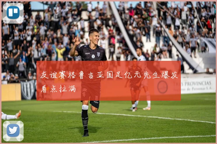 友谊赛格鲁吉亚国足亿元先生爆发看点拉满