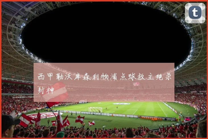 西甲勒沃库森利物浦点球救主绝杀封神