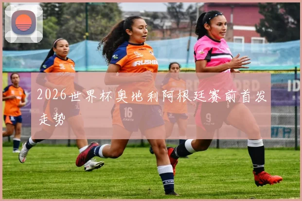 2026世界杯奥地利阿根廷赛前首发走势