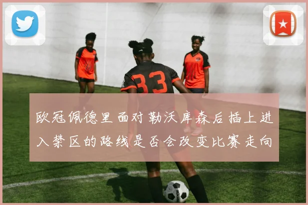 欧冠佩德里面对勒沃库森后插上进入禁区的路线是否会改变比赛走向