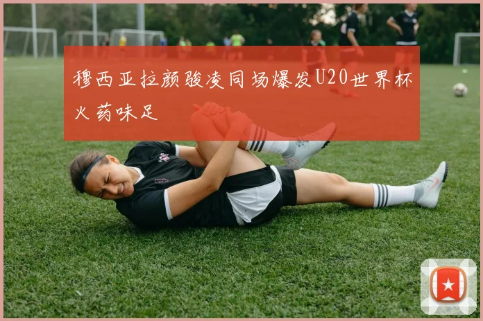 穆西亚拉颜骏凌同场爆发U20世界杯火药味足