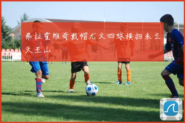 弗拉霍维奇戴帽尤文四球横扫米兰天王山