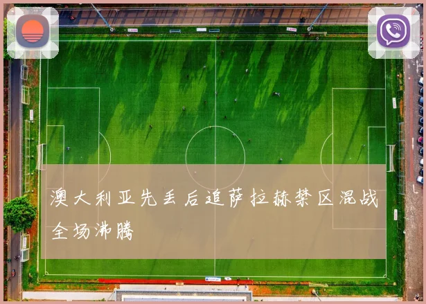 澳大利亚先丢后追萨拉赫禁区混战全场沸腾