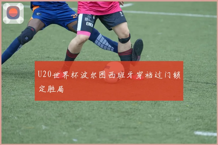 U20世界杯波尔图西班牙穿裆过门锁定胜局