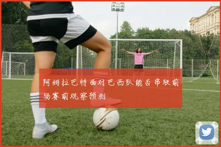 阿姆拉巴特面对巴西队能否串联前场赛前观察预测