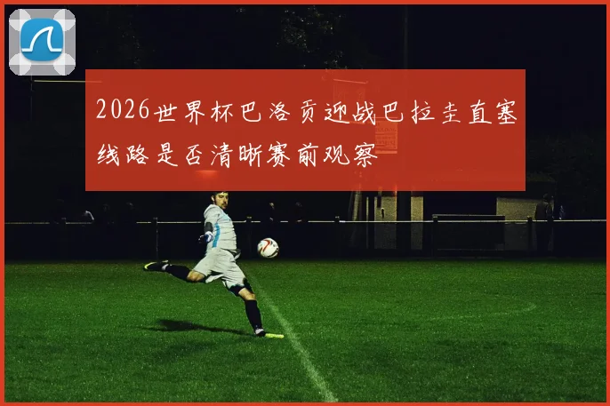 2026世界杯巴洛贡迎战巴拉圭直塞线路是否清晰赛前观察