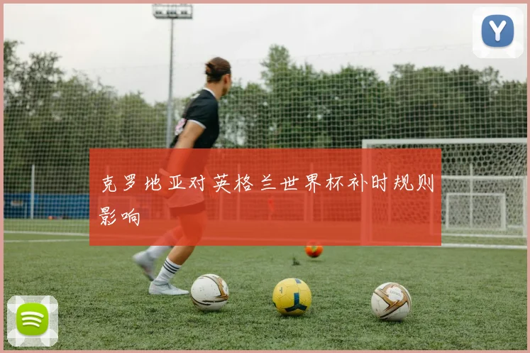 克罗地亚对英格兰世界杯补时规则影响