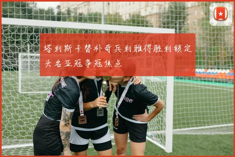 塔利斯卡替补奇兵利雅得胜利锁定头名亚冠争冠焦点