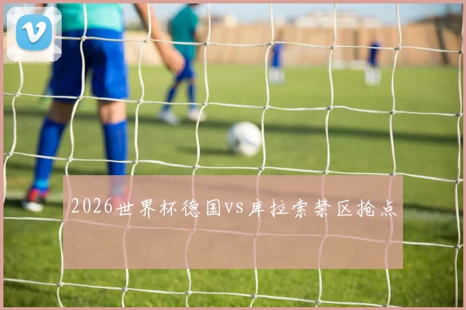2026世界杯德国vs库拉索禁区抢点