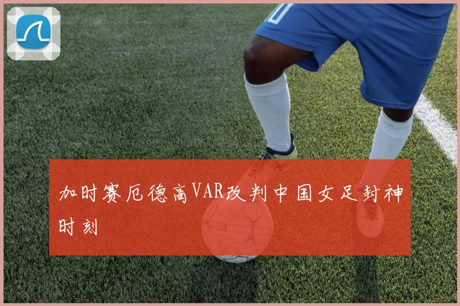 加时赛厄德高VAR改判中国女足封神时刻