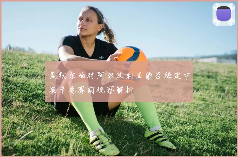莱默尔面对阿尔及利亚能否稳定中场节奏赛前观察解析