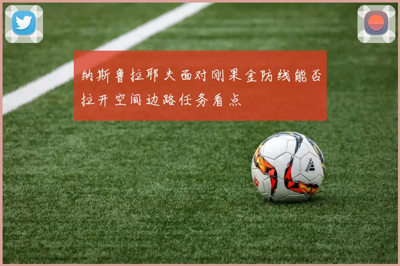 纳斯鲁拉耶夫面对刚果金防线能否拉开空间边路任务看点