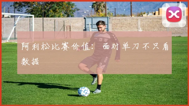 阿利松比赛价值:面对单刀不只看数据