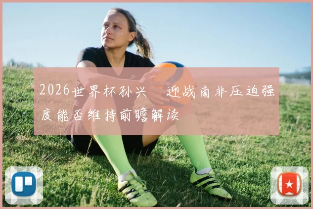 2026世界杯孙兴慜迎战南非压迫强度能否维持前瞻解读