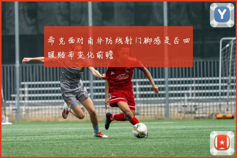希克面对南非防线射门脚感是否回暖赔率变化前瞻