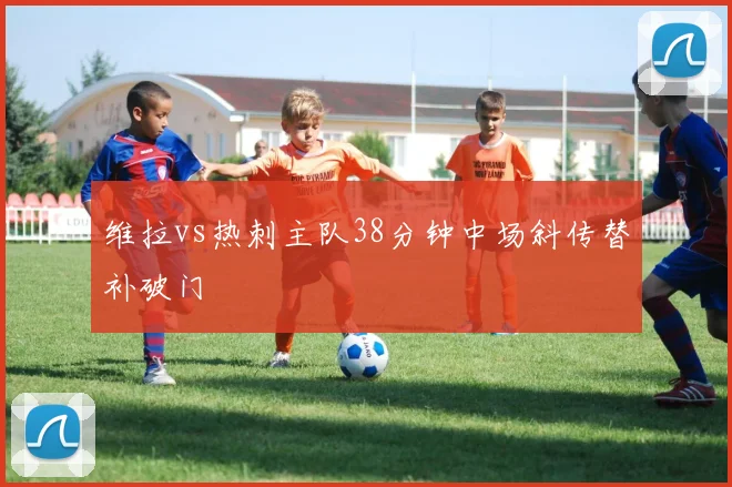 维拉vs热刺主队38分钟中场斜传替补破门