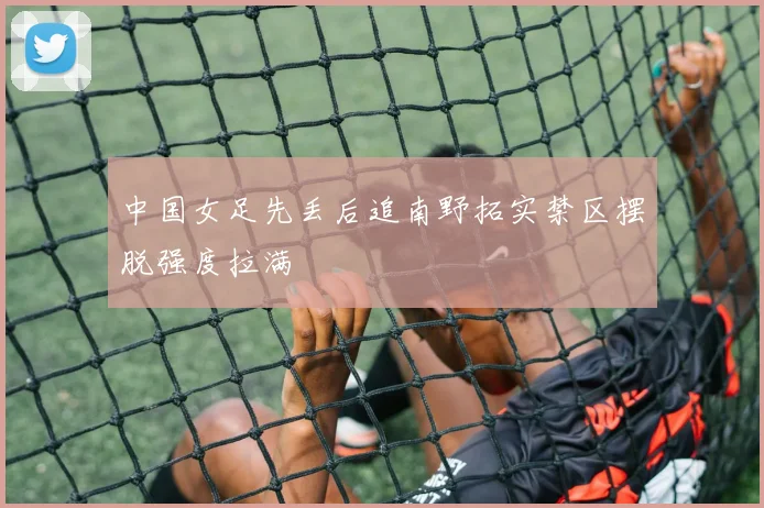 中国女足先丢后追南野拓实禁区摆脱强度拉满