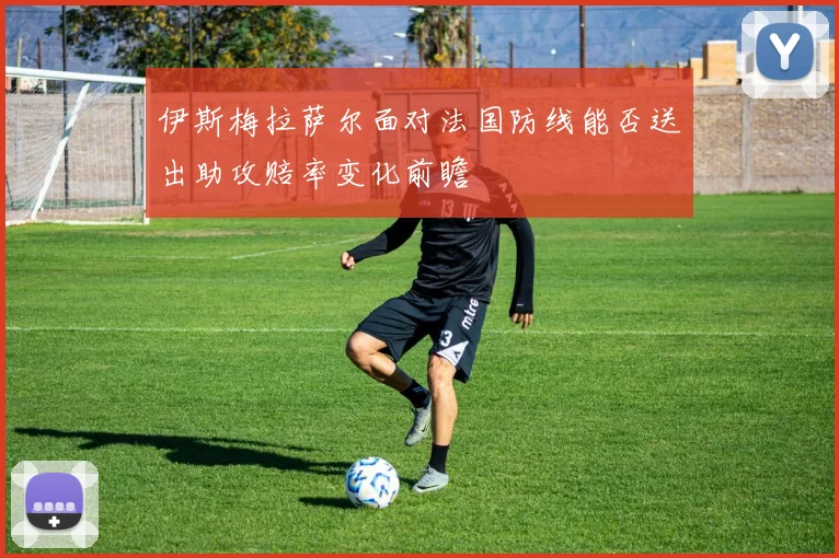伊斯梅拉萨尔面对法国防线能否送出助攻赔率变化前瞻