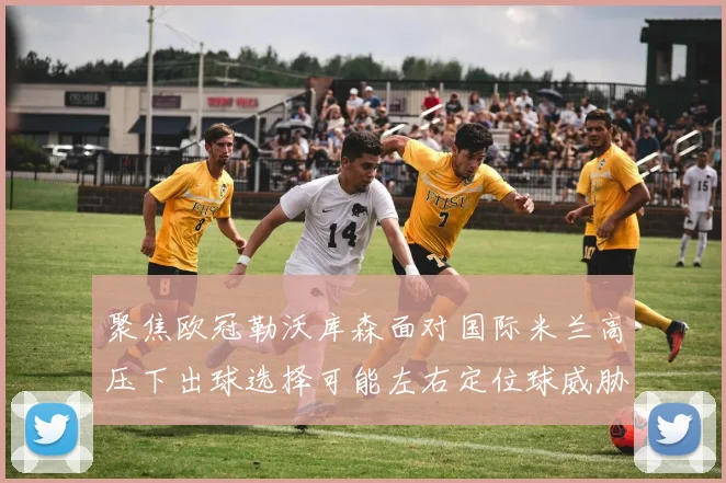 聚焦欧冠勒沃库森面对国际米兰高压下出球选择可能左右定位球威胁