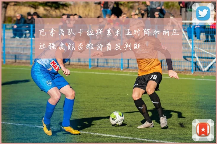 巴拿马队卡拉斯基利亚对阵加纳压迫强度能否维持首发判断