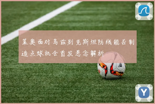 莱奥面对乌兹别克斯坦防线能否制造点球机会首发悬念解析