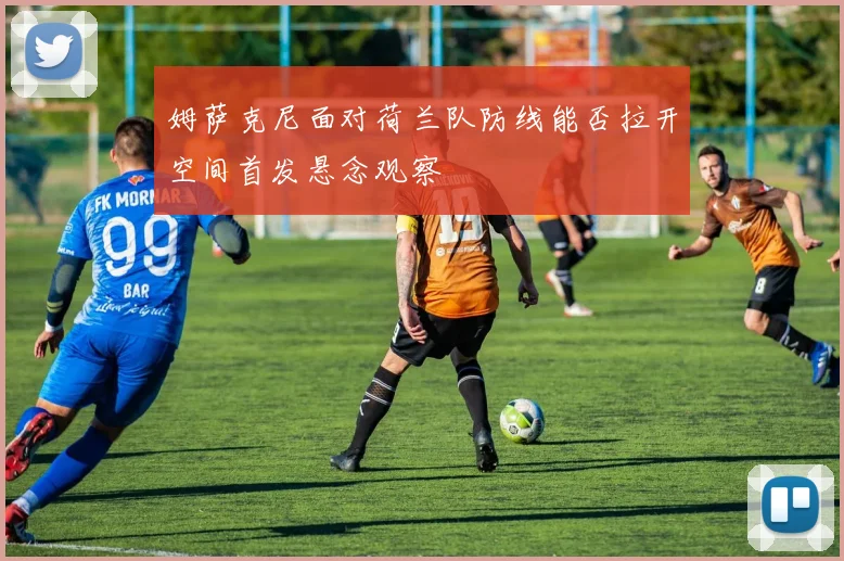 姆萨克尼面对荷兰队防线能否拉开空间首发悬念观察