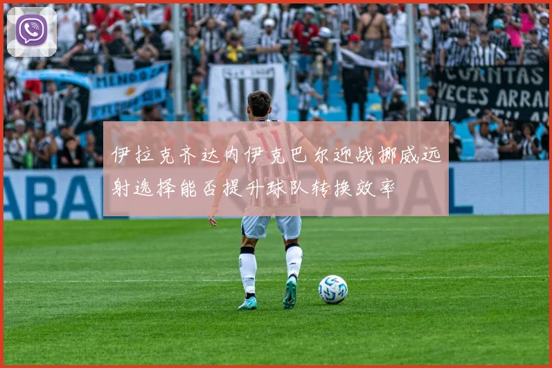 伊拉克齐达内伊克巴尔迎战挪威远射选择能否提升球队转换效率