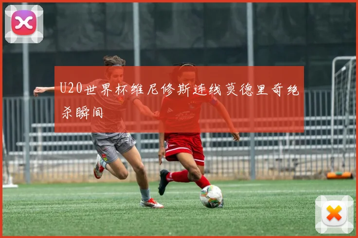 U20世界杯维尼修斯连线莫德里奇绝杀瞬间