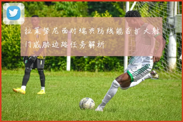 拉莱努尼面对瑞典防线能否扩大射门威胁边路任务解析