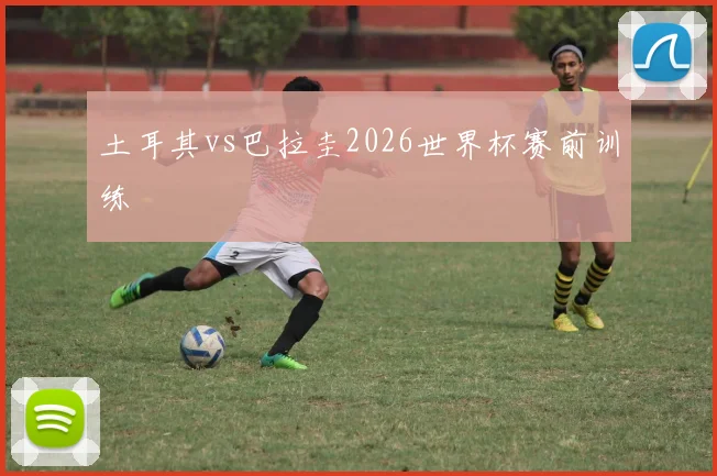 土耳其vs巴拉圭2026世界杯赛前训练